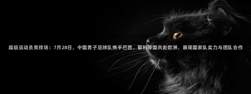超级运动员竞技场：7月28日，中国男子足球队携手巴西、智利等国共赴欧洲，展现国家队实力与团队合作